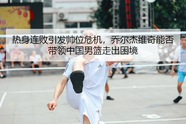 热身连败引发帅位危机，乔尔杰维奇能否带领中国男篮走出困境